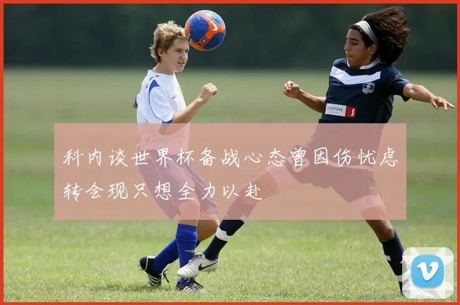科内谈世界杯备战心态曾因伤忧虑转会现只想全力以赴