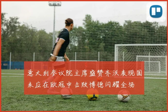 意大利参议院主席盛赞齐沃表现国米应在欧冠中击败博德闪耀全场