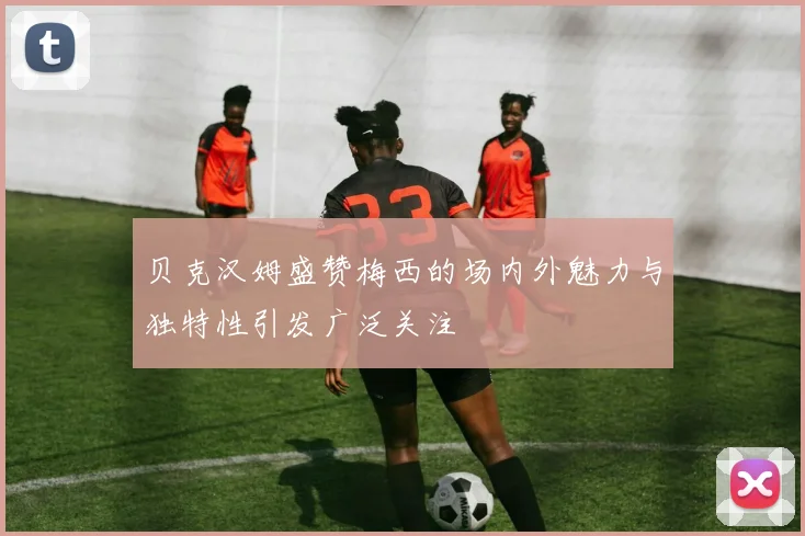 贝克汉姆盛赞梅西的场内外魅力与独特性引发广泛关注