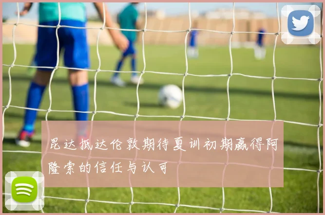 昆达抵达伦敦期待夏训初期赢得阿隆索的信任与认可