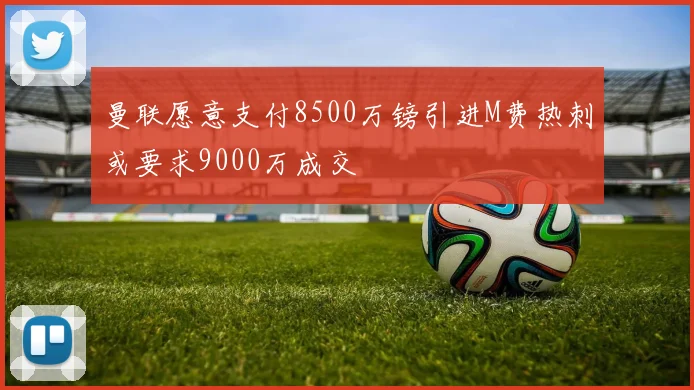 曼联愿意支付8500万镑引进M费热刺或要求9000万成交