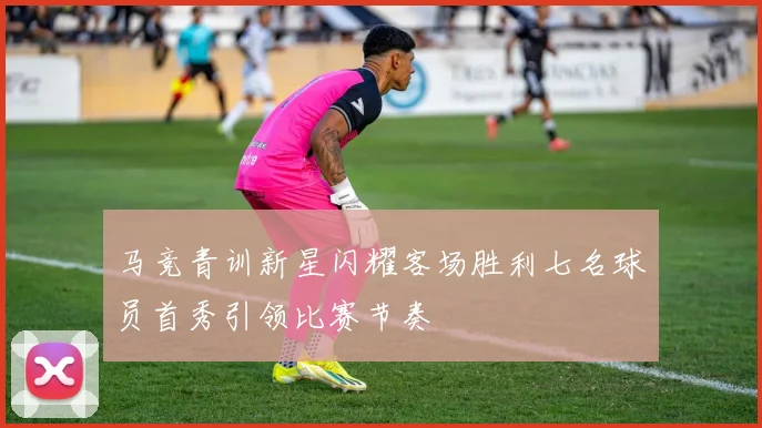 马竞青训新星闪耀客场胜利七名球员首秀引领比赛节奏