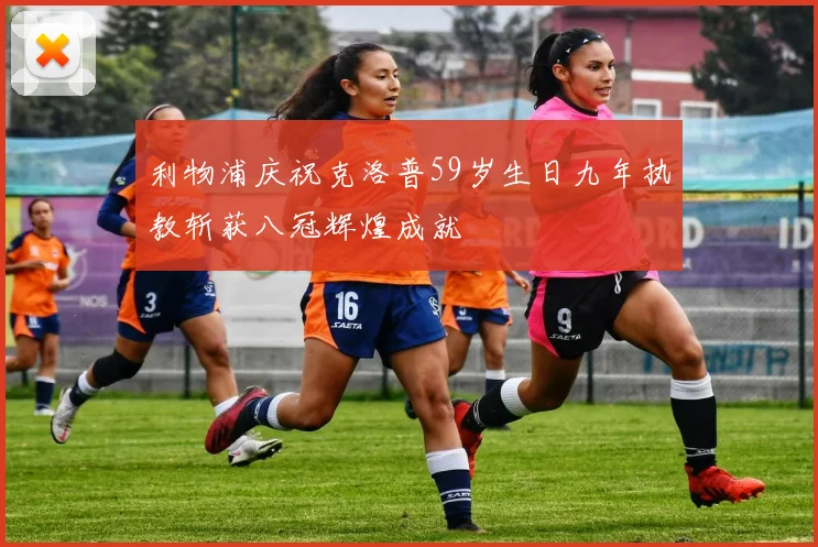 利物浦庆祝克洛普59岁生日九年执教斩获八冠辉煌成就
