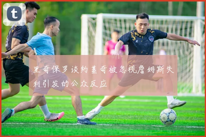 里奇保罗谈约基奇被忽视詹姆斯失利引发的公众反应