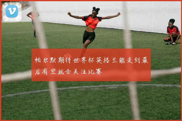 帕尔默期待世界杯英格兰能走到最后有空就会关注比赛