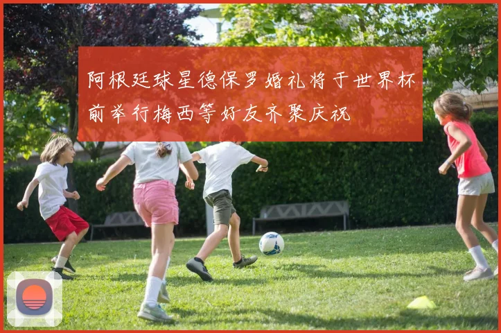 阿根廷球星德保罗婚礼将于世界杯前举行梅西等好友齐聚庆祝