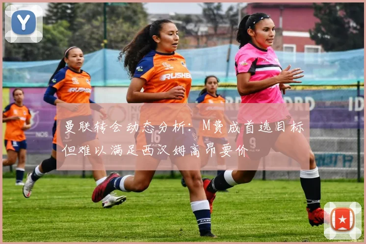 曼联转会动态分析：M费成首选目标但难以满足西汉姆高昂要价