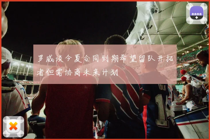 罗威谈今夏合同到期希望留队开拓者但需协商未来计划