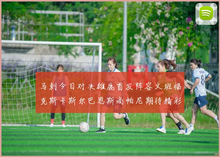 马刺今日对决雄鹿首发阵容文班福克斯卡斯尔巴恩斯尚帕尼期待精彩表现