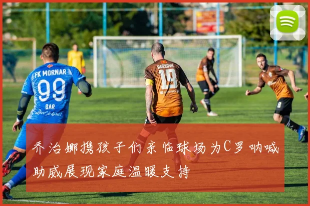 乔治娜携孩子们亲临球场为C罗呐喊助威展现家庭温暖支持