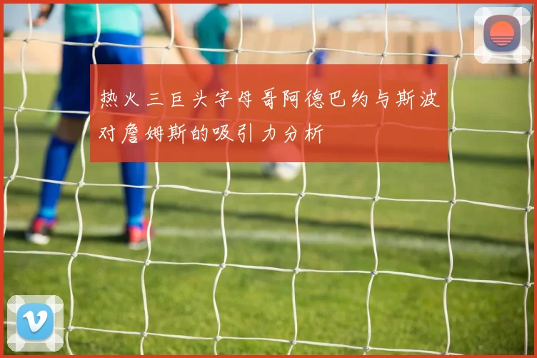 热火三巨头字母哥阿德巴约与斯波对詹姆斯的吸引力分析