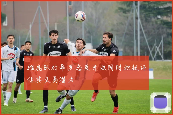 雄鹿队对希罗态度开放同时积极评估其交易潜力