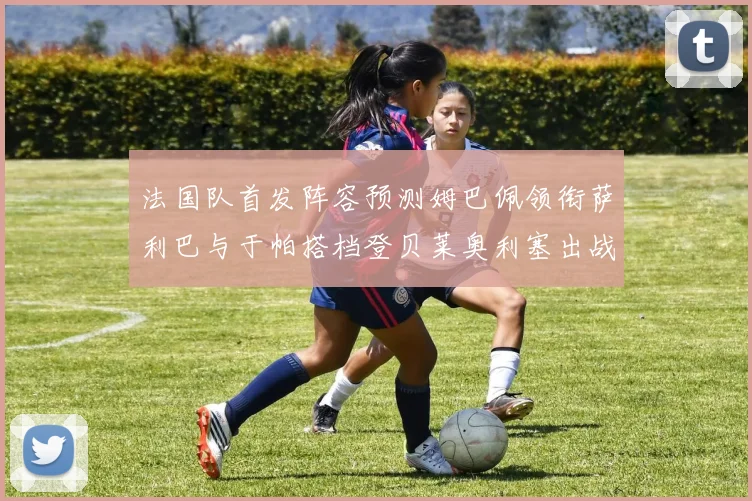法国队首发阵容预测姆巴佩领衔萨利巴与于帕搭档登贝莱奥利塞出战