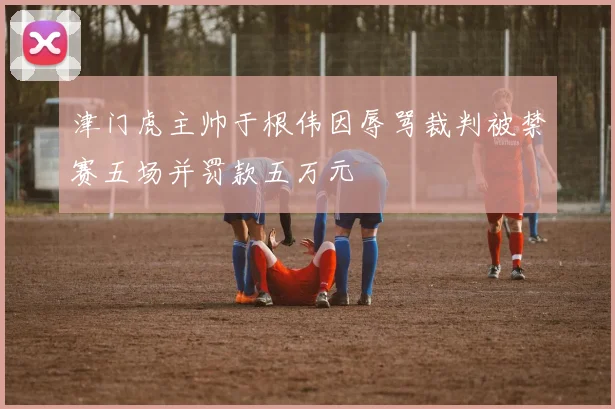 津门虎主帅于根伟因辱骂裁判被禁赛五场并罚款五万元