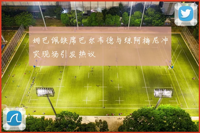 姆巴佩缺席巴尔韦德与琼阿梅尼冲突现场引发热议