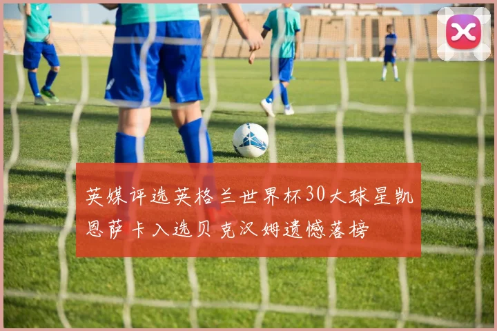 英媒评选英格兰世界杯30大球星凯恩萨卡入选贝克汉姆遗憾落榜