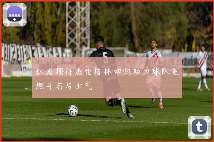 狄龙期待杰伦格林回归助力球队重燃斗志与士气